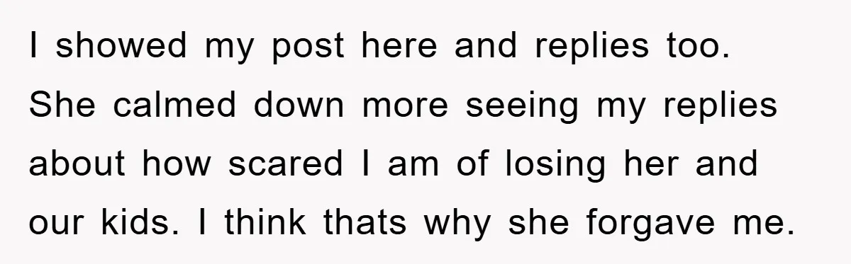 I showed my post here and replies too. She calmed down more seeing my replies about how scared I am of losing her and our kids. I think thats why...
