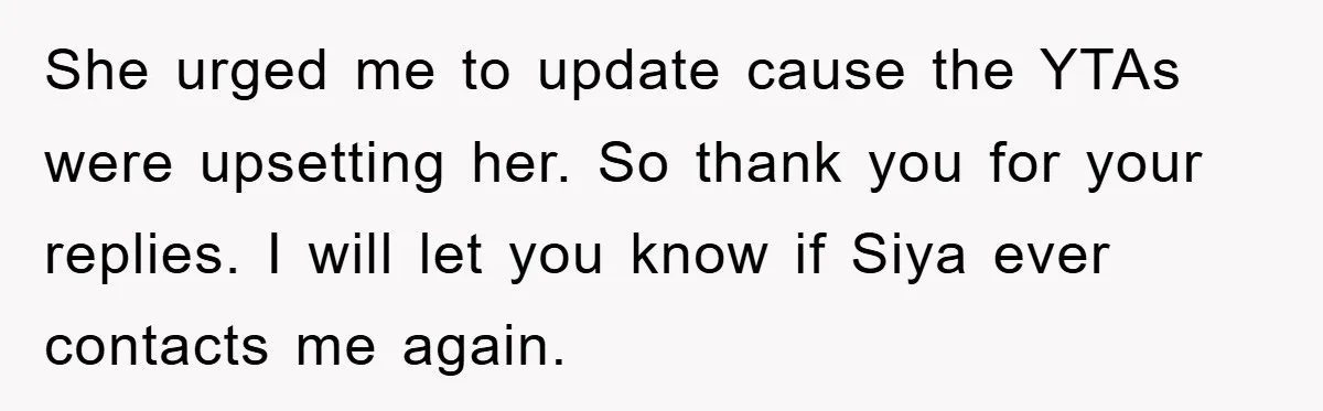 She urged me to update cause the YTAs were upsetting her. So thank you for your replies. I will let you know if Siya ever contacts me again.