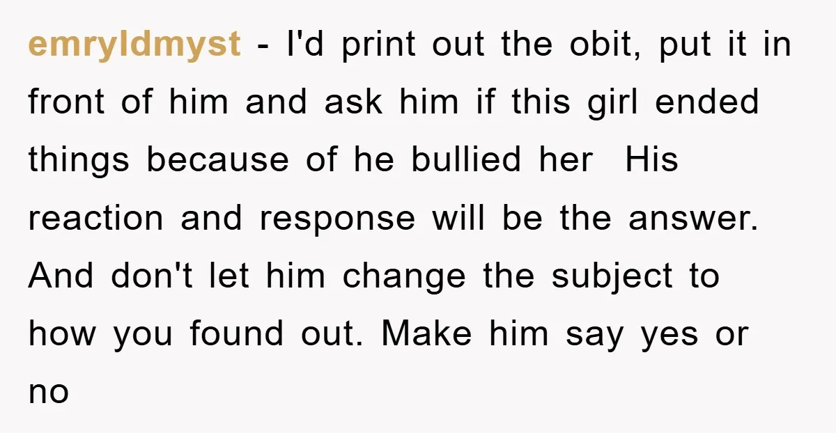 emryldmyst − I'd print out the obit, put it in front of him and ask him if this girl ended things because of he bullied her His reaction and response...