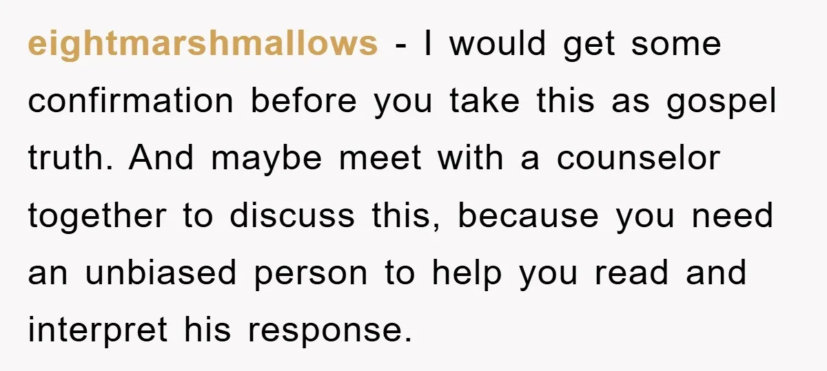 eightmarshmallows − I would get some confirmation before you take this as gospel truth. And maybe meet with a counselor together to discuss this, because you need an unbiased person...