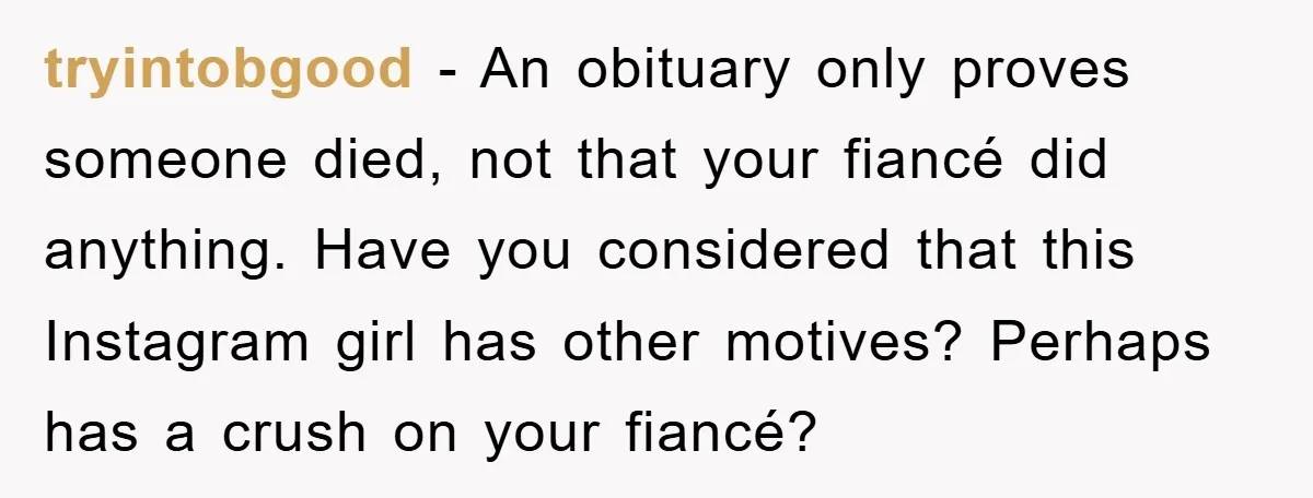 tryintobgood − An obituary only proves someone died, not that your fiancé did anything. Have you considered that this Instagram girl has other motives? Perhaps has a crush on your...
