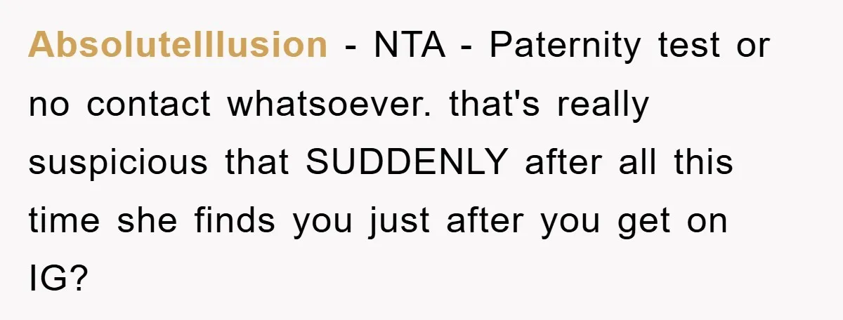 AbsoluteIllusion − NTA - Paternity test or no contact whatsoever. that's really suspicious that SUDDENLY after all this time she finds you just after you get on IG?