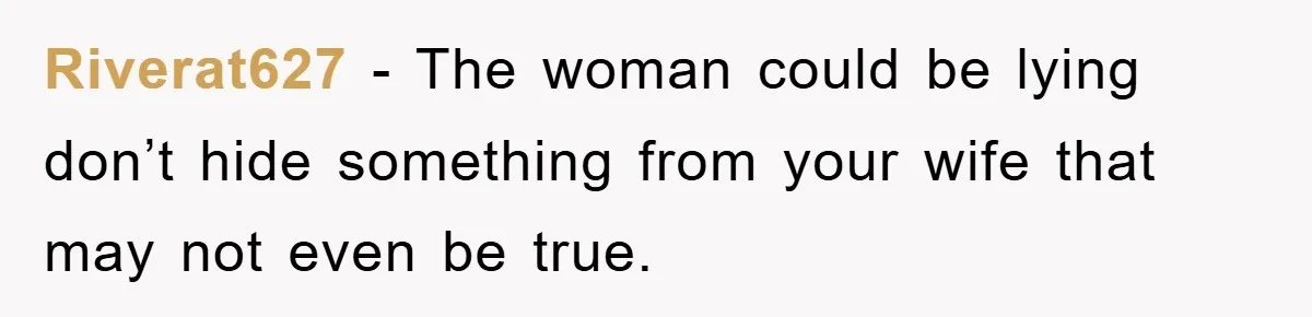 Riverat627 − The woman could be lying don’t hide something from your wife that may not even be true.