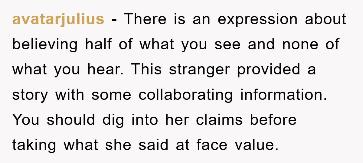 avatarjulius − There is an expression about believing half of what you see and none of what you hear. This stranger provided a story with some collaborating information. You should...