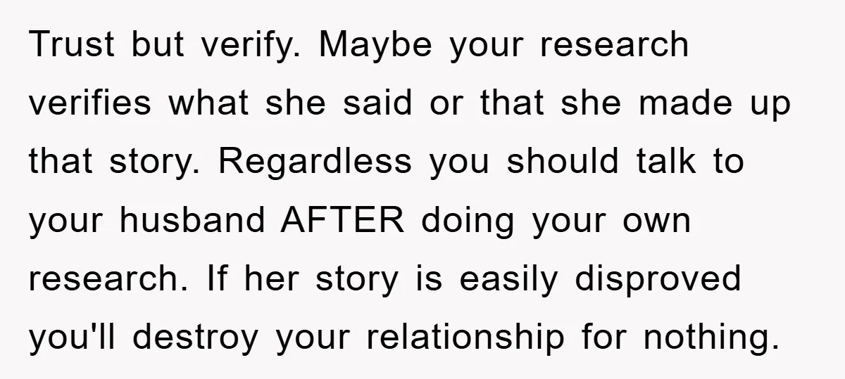 Trust but verify. Maybe your research verifies what she said or that she made up that story. Regardless you should talk to your husband AFTER doing your own research. If...