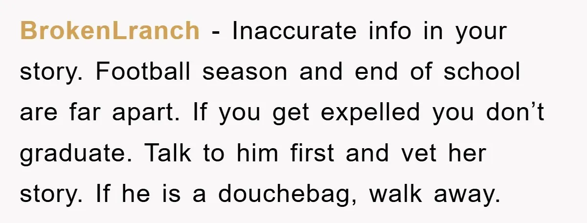 BrokenLranch − Inaccurate info in your story. Football season and end of school are far apart. If you get expelled you don’t graduate. Talk to him first and vet her...