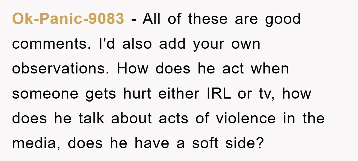 Ok-Panic-9083 − All of these are good comments. I'd also add your own observations. How does he act when someone gets hurt either IRL or tv, how does he talk...