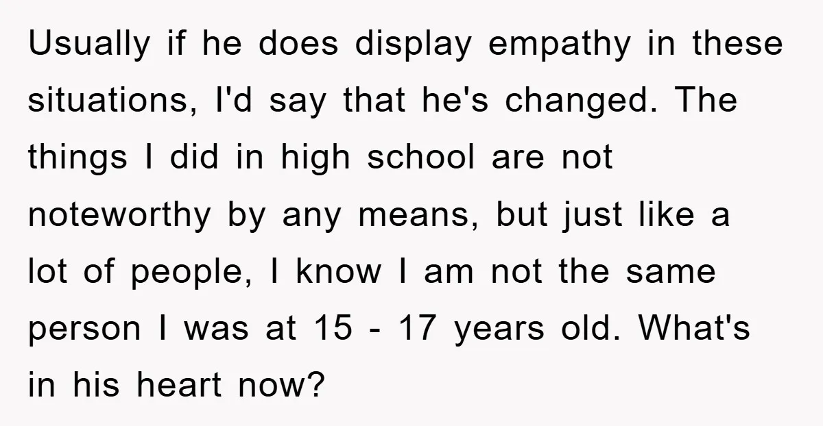 Usually if he does display empathy in these situations, I'd say that he's changed. The things I did in high school are not noteworthy by any means, but just like...