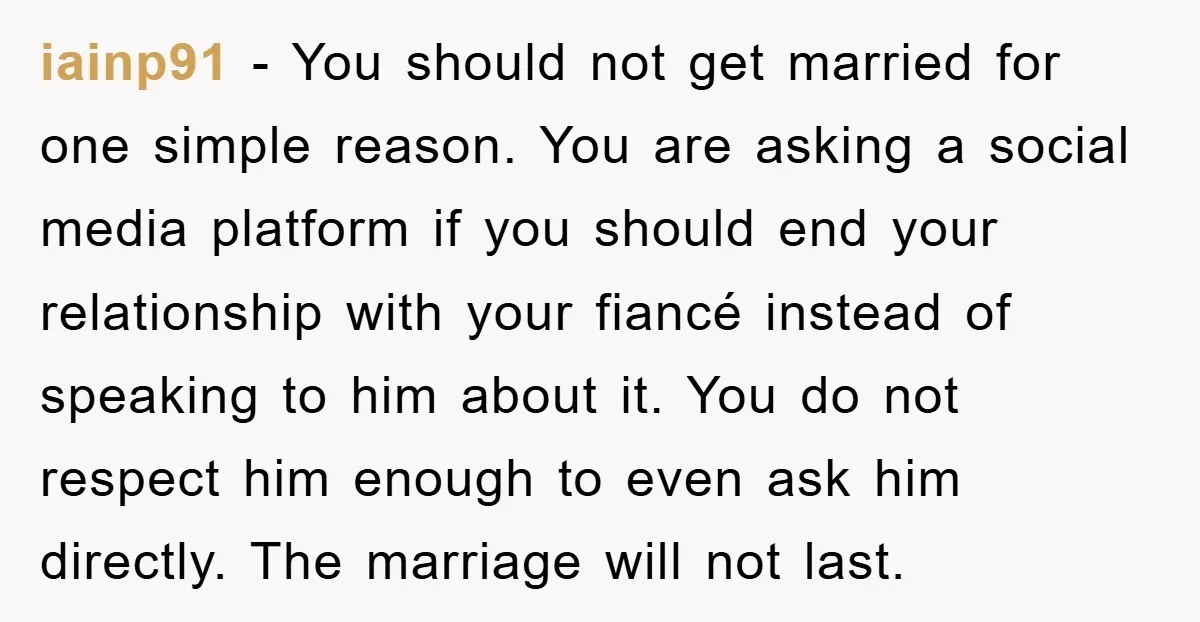 iainp91 − You should not get married for one simple reason. You are asking a social media platform if you should end your relationship with your fiancé instead of speaking...
