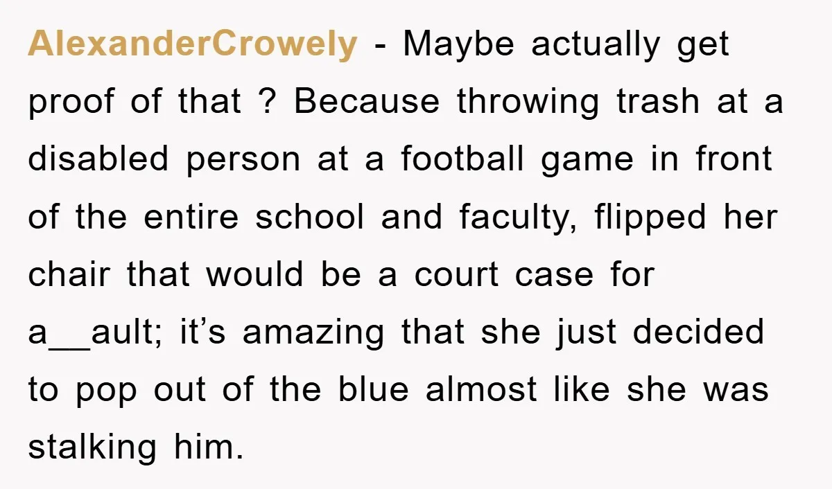 AlexanderCrowely − Maybe actually get proof of that ? Because throwing trash at a disabled person at a football game in front of the entire school and faculty, flipped her...