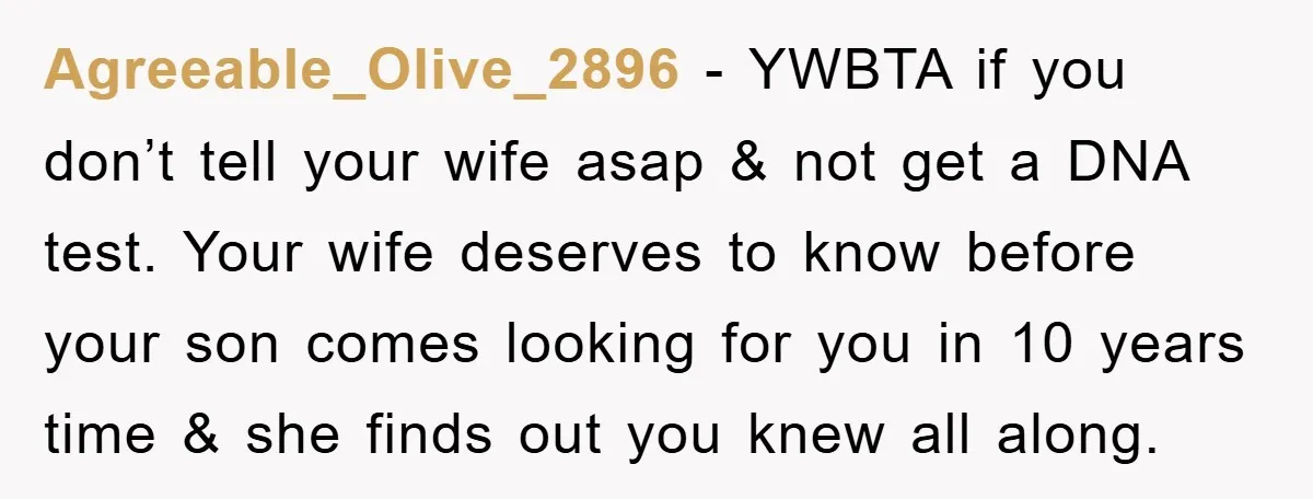 Agreeable_Olive_2896 − YWBTA if you don’t tell your wife asap & not get a DNA test. Your wife deserves to know before your son comes looking for you in 10...