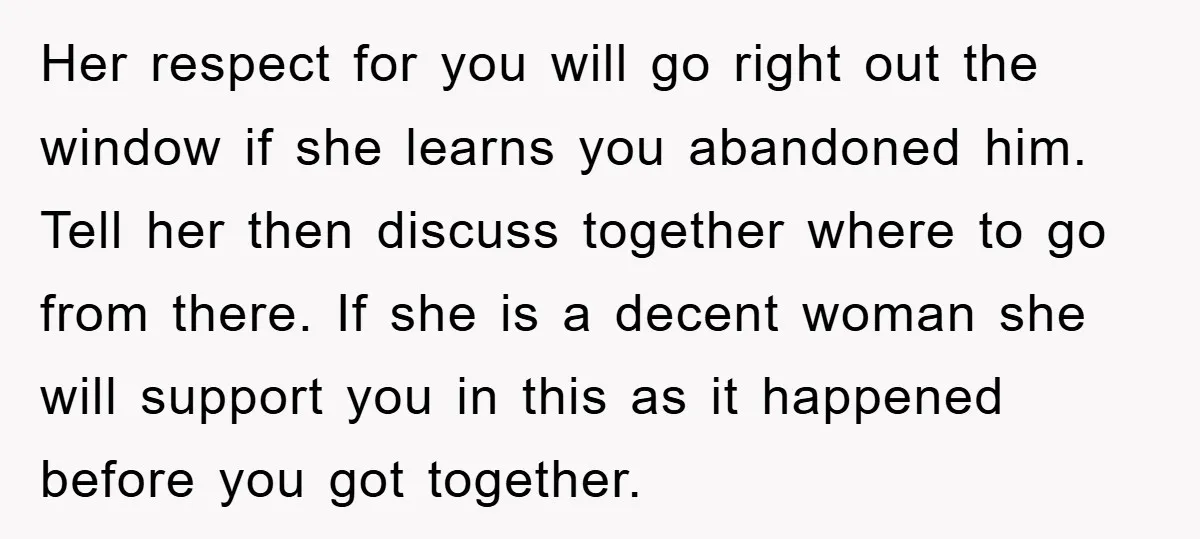 Her respect for you will go right out the window if she learns you abandoned him. Tell her then discuss together where to go from there. If she is a...