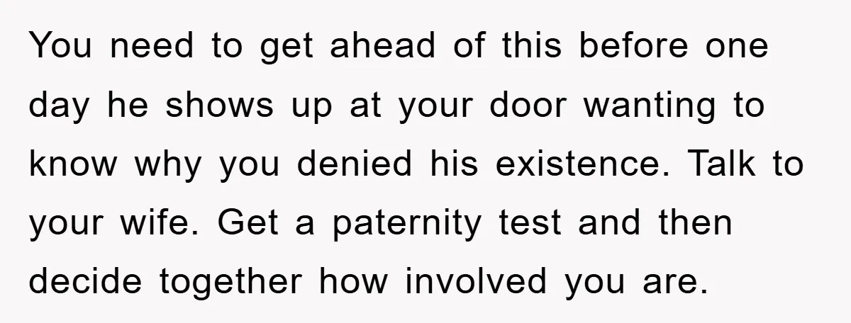 You need to get ahead of this before one day he shows up at your door wanting to know why you denied his existence. Talk to your wife. Get a...