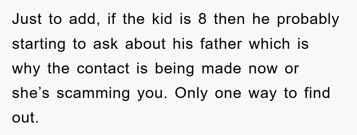 Just to add, if the kid is 8 then he probably starting to ask about his father which is why the contact is being made now or she’s scamming you....