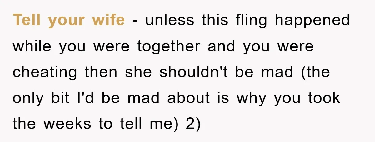 Tell your wife - unless this fling happened while you were together and you were cheating then she shouldn't be mad (the only bit I'd be mad about is why...