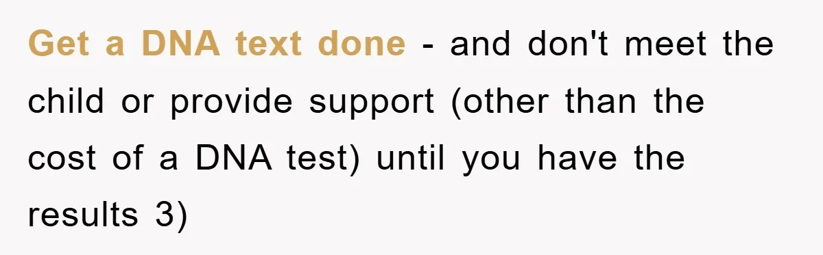 Get a DNA text done - and don't meet the child or provide support (other than the cost of a DNA test) until you have the results 3)