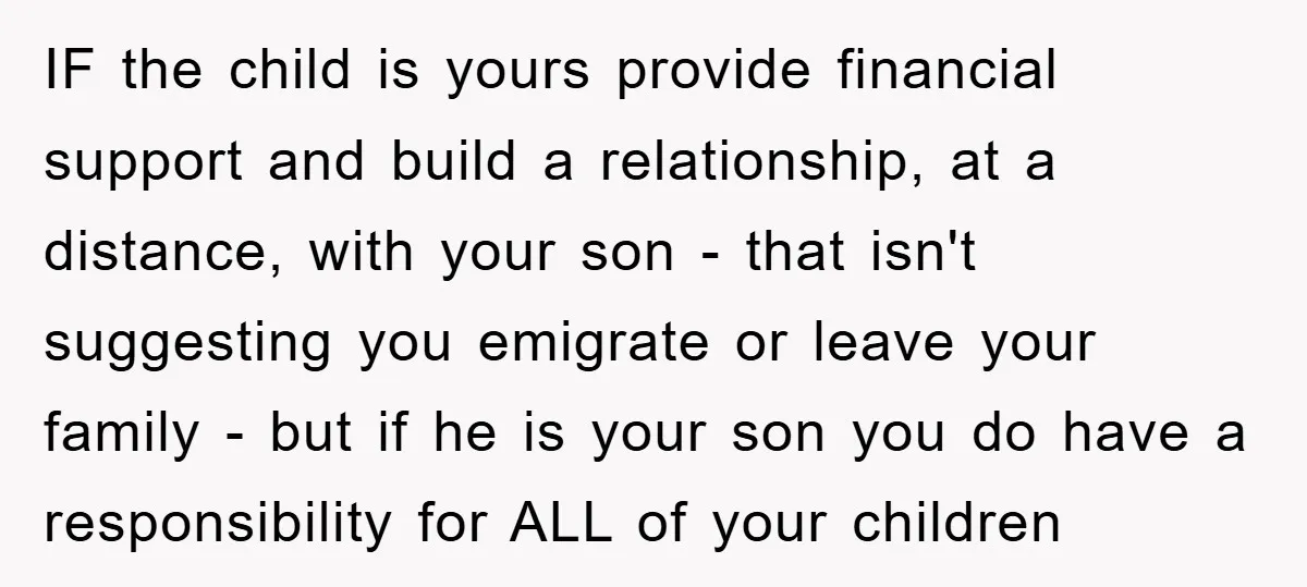 IF the child is yours provide financial support and build a relationship, at a distance, with your son - that isn't suggesting you emigrate or leave your family - but...