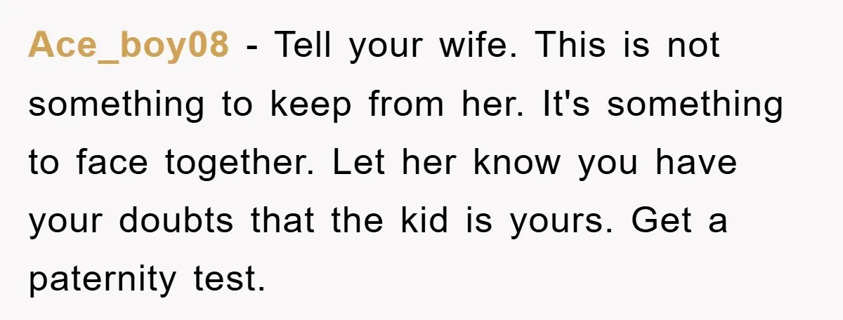Ace_boy08 − Tell your wife. This is not something to keep from her. It's something to face together. Let her know you have your doubts that the kid is yours....