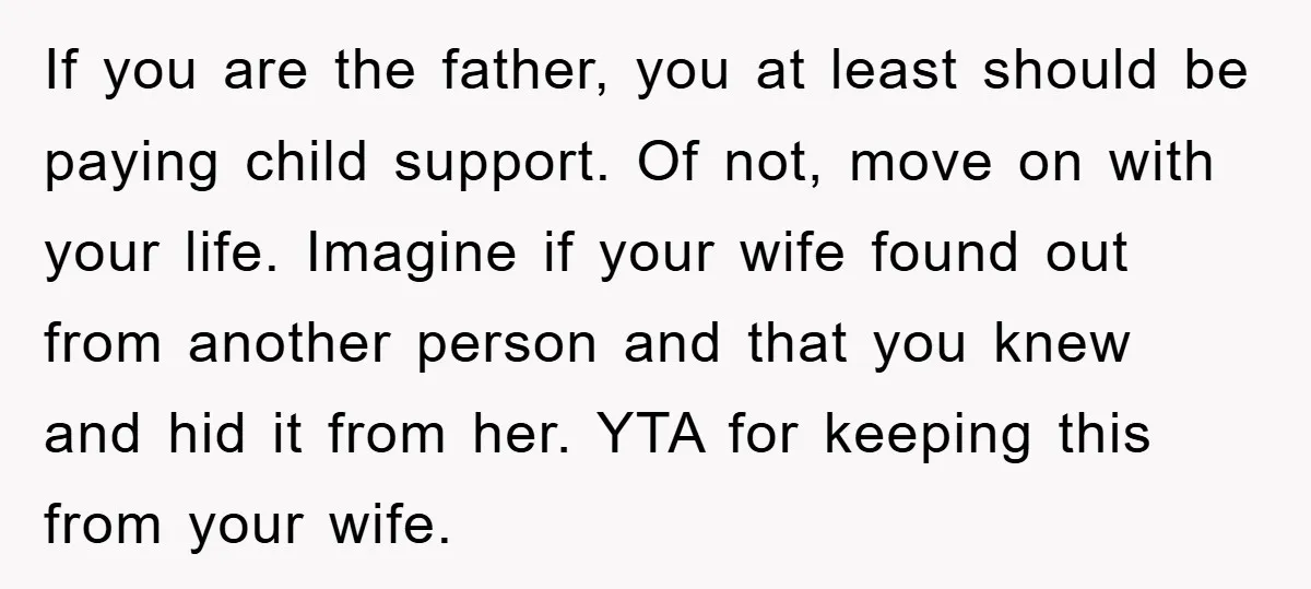If you are the father, you at least should be paying child support. Of not, move on with your life. Imagine if your wife found out from another person and...