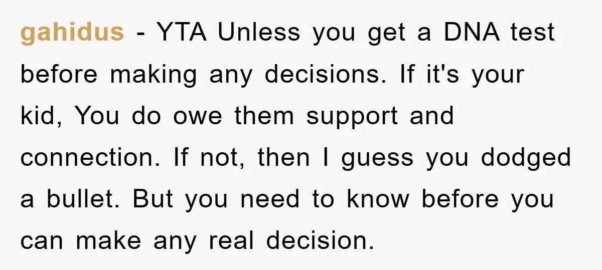 gahidus − YTA Unless you get a DNA test before making any decisions. If it's your kid, You do owe them support and connection. If not, then I guess you...