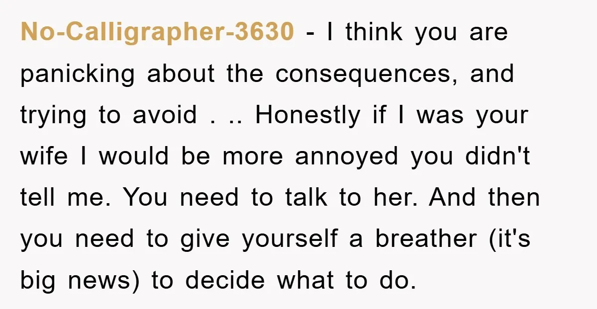 No-Calligrapher-3630 − I think you are panicking about the consequences, and trying to avoid . .. Honestly if I was your wife I would be more annoyed you didn't tell...