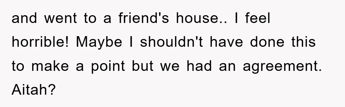 and went to a friend's house.. I feel horrible! Maybe I shouldn't have done this to make a point but we had an agreement. Aitah?