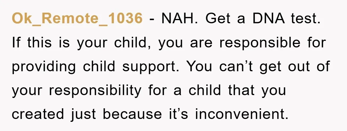 Ok_Remote_1036 − NAH. Get a DNA test. If this is your child, you are responsible for providing child support. You can’t get out of your responsibility for a child that...