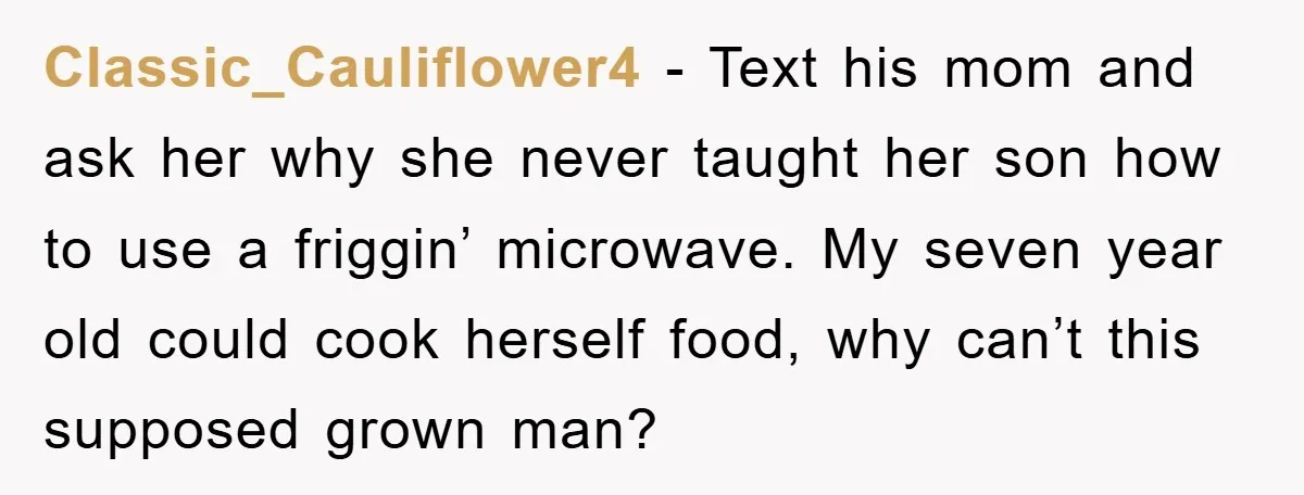 Classic_Cauliflower4 − Text his mom and ask her why she never taught her son how to use a friggin’ microwave. My seven year old could cook herself food, why can’t...