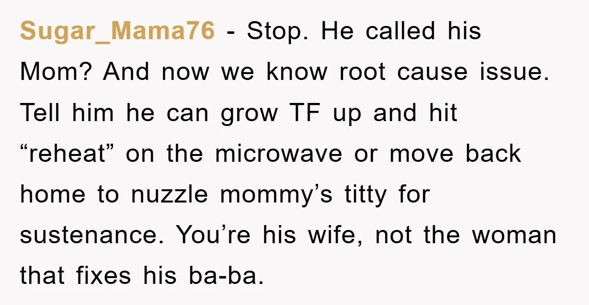 Sugar_Mama76 − Stop. He called his Mom? And now we know root cause issue. Tell him he can grow TF up and hit “reheat” on the microwave or move back...
