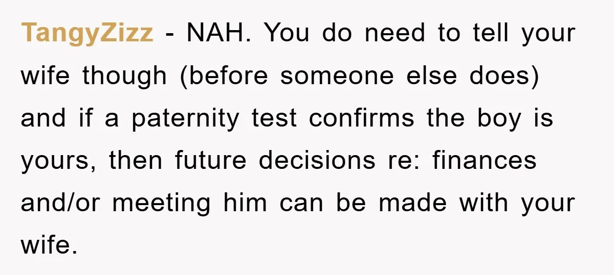 TangyZizz − NAH. You do need to tell your wife though (before someone else does) and if a paternity test confirms the boy is yours, then future decisions re: finances...
