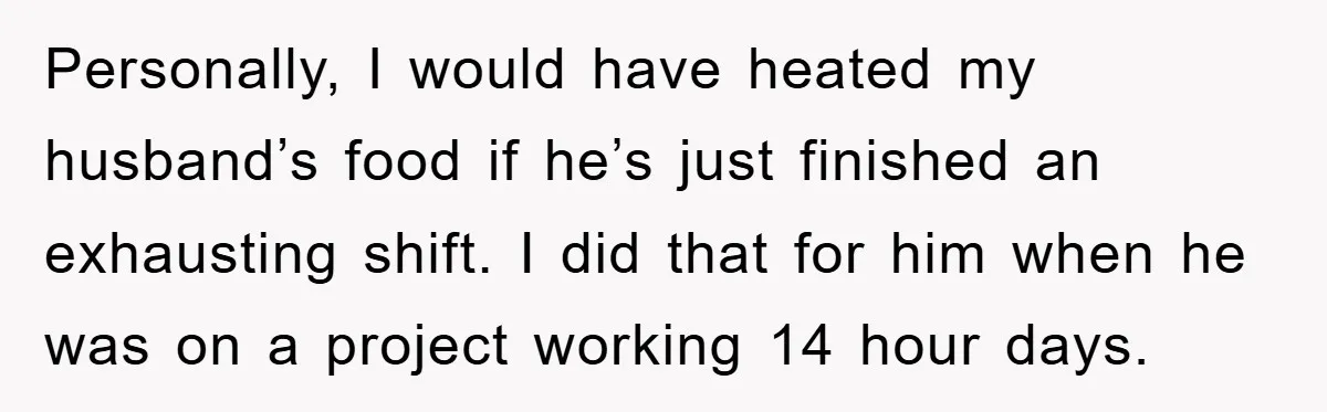 Personally, I would have heated my husband’s food if he’s just finished an exhausting shift. I did that for him when he was on a project working 14 hour days.