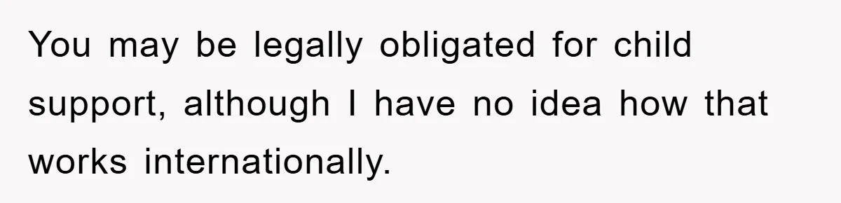You may be legally obligated for child support, although I have no idea how that works internationally.