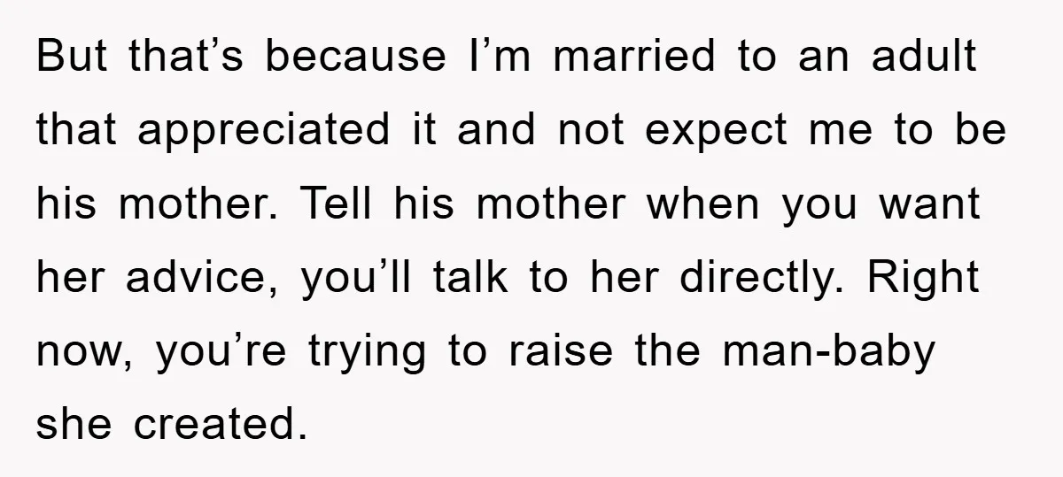 But that’s because I’m married to an adult that appreciated it and not expect me to be his mother. Tell his mother when you want her advice, you’ll talk to...
