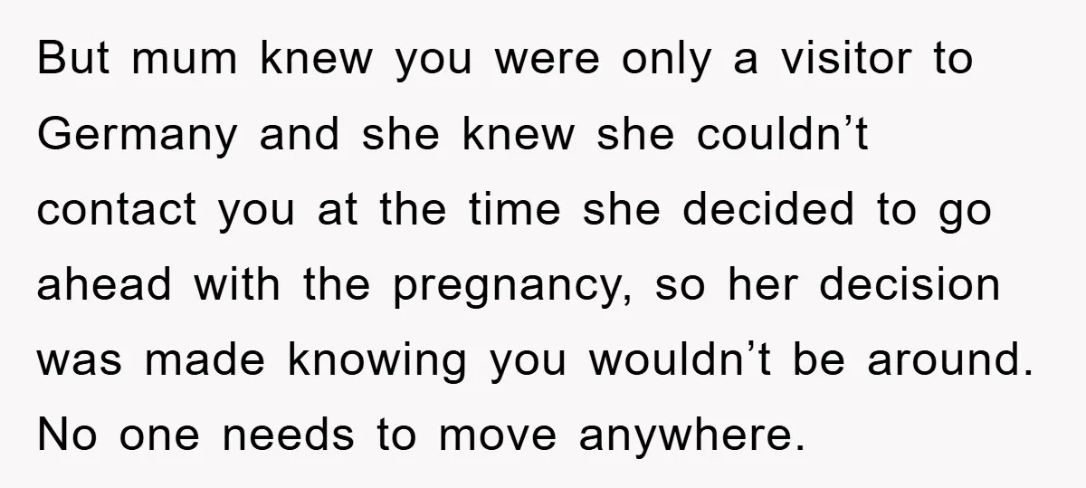 But mum knew you were only a visitor to Germany and she knew she couldn’t contact you at the time she decided to go ahead with the pregnancy, so her...
