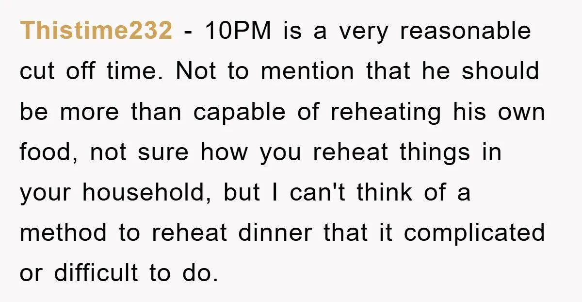 Thistime232 − 10PM is a very reasonable cut off time. Not to mention that he should be more than capable of reheating his own food, not sure how you reheat...