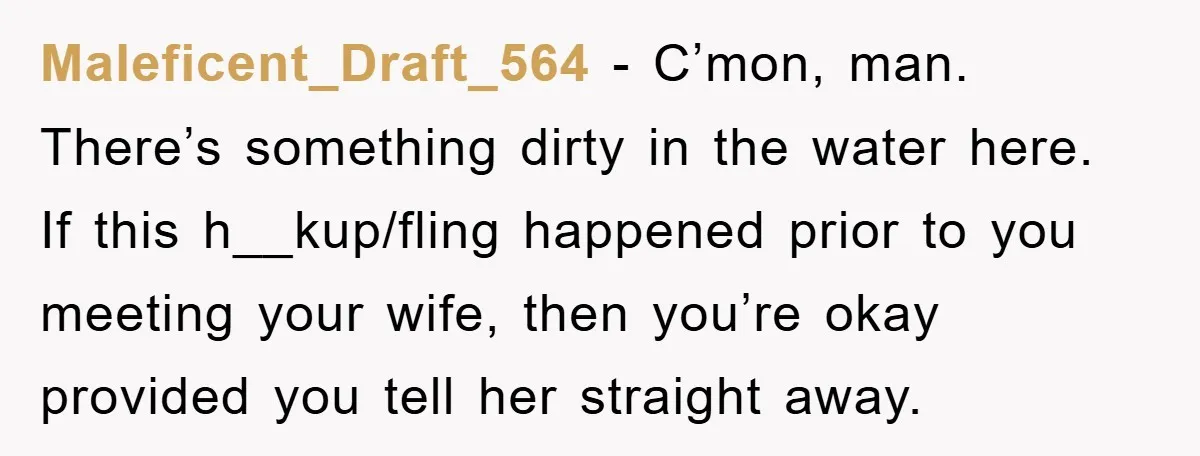 Maleficent_Draft_564 − C’mon, man. There’s something dirty in the water here. If this h__kup/fling happened prior to you meeting your wife, then you’re okay provided you tell her straight away.