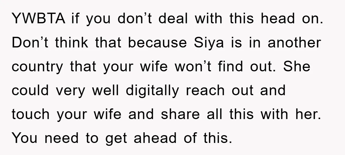 YWBTA if you don’t deal with this head on. Don’t think that because Siya is in another country that your wife won’t find out. She could very well digitally reach...
