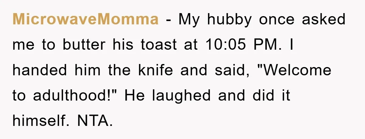 MicrowaveMomma − My hubby once asked me to butter his toast at 10:05 PM. I handed him the knife and said, "Welcome to adulthood!" He laughed and did it himself....