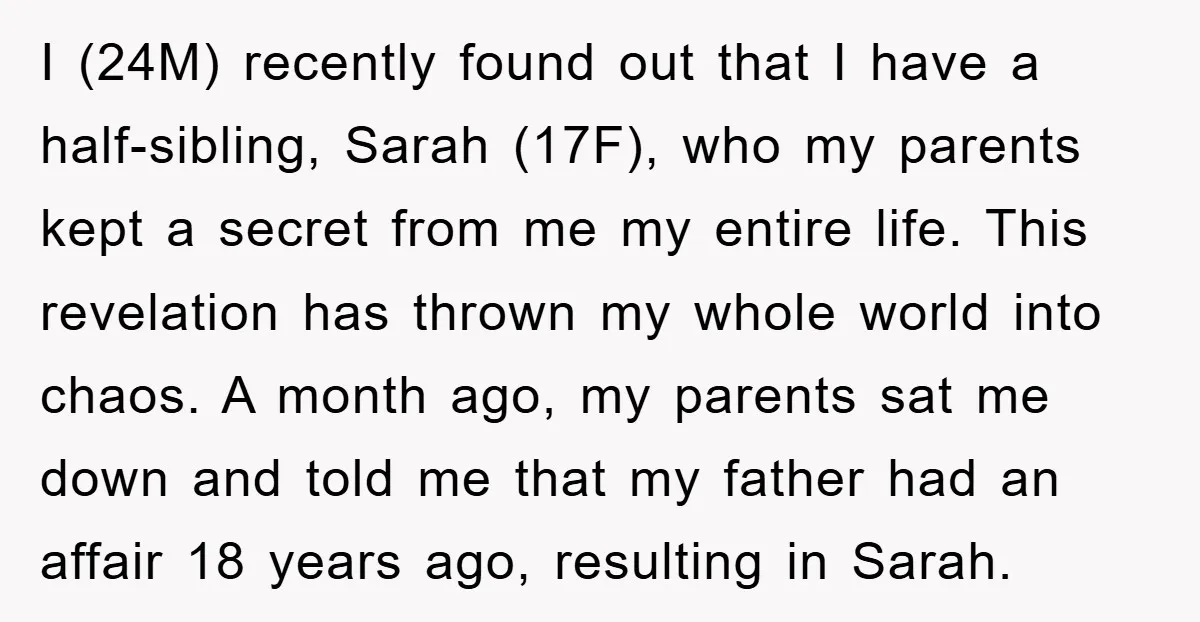 I (24M) recently found out that I have a half-sibling, Sarah (17F), who my parents kept a secret from me my entire life. This revelation has thrown my whole world...