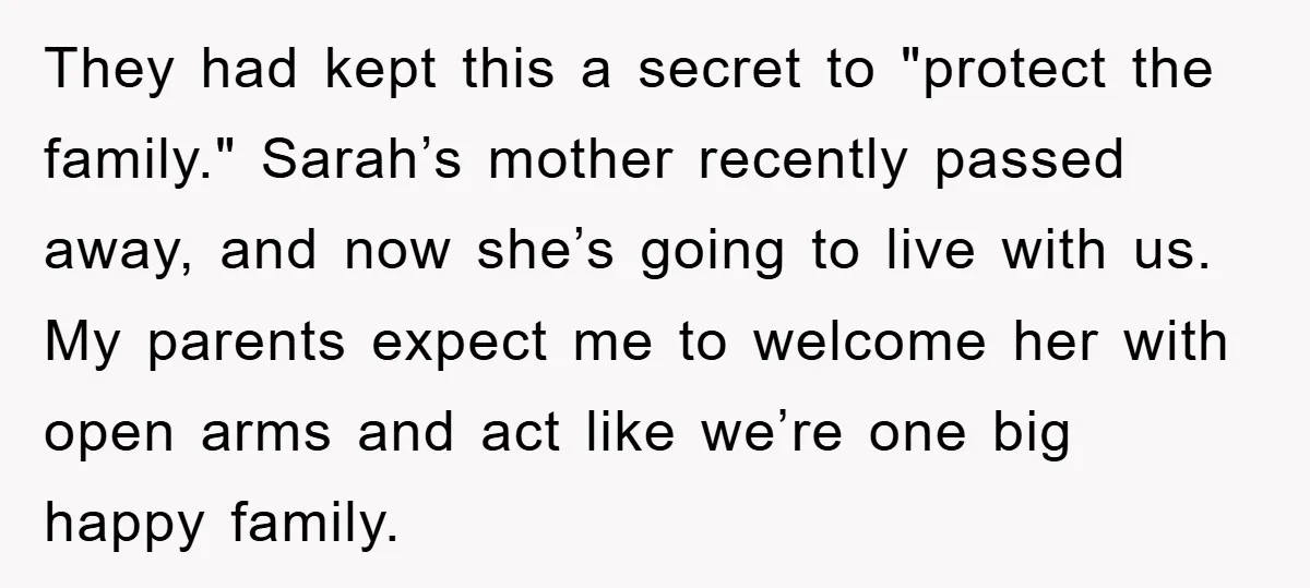 They had kept this a secret to "protect the family." Sarah’s mother recently passed away, and now she’s going to live with us. My parents expect me to welcome her...