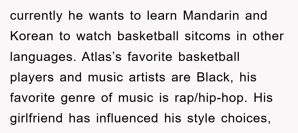 currently he wants to learn Mandarin and Korean to watch basketball sitcoms in other languages. Atlas’s favorite basketball players and music artists are Black, his favorite genre of music is...