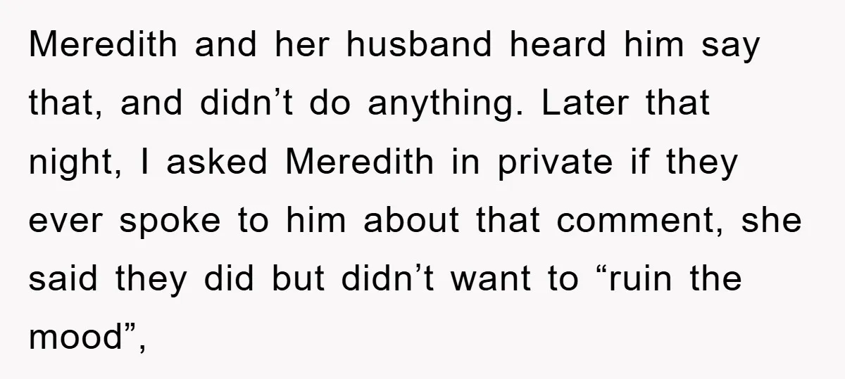 Meredith and her husband heard him say that, and didn’t do anything. Later that night, I asked Meredith in private if they ever spoke to him about that comment, she...