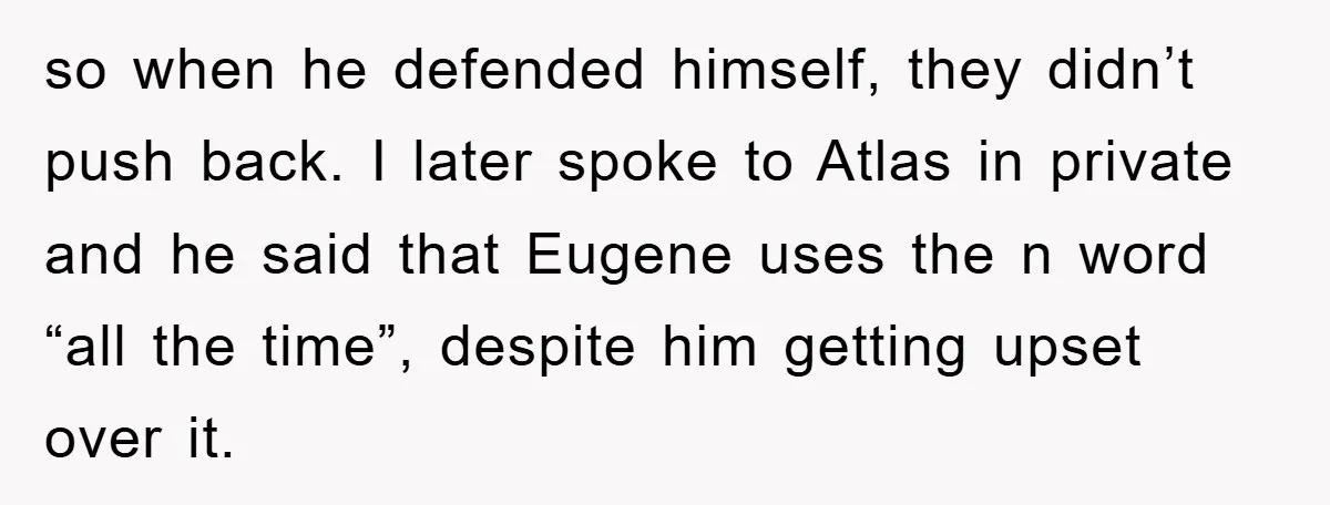 so when he defended himself, they didn’t push back. I later spoke to Atlas in private and he said that Eugene uses the n word “all the time”, despite him...