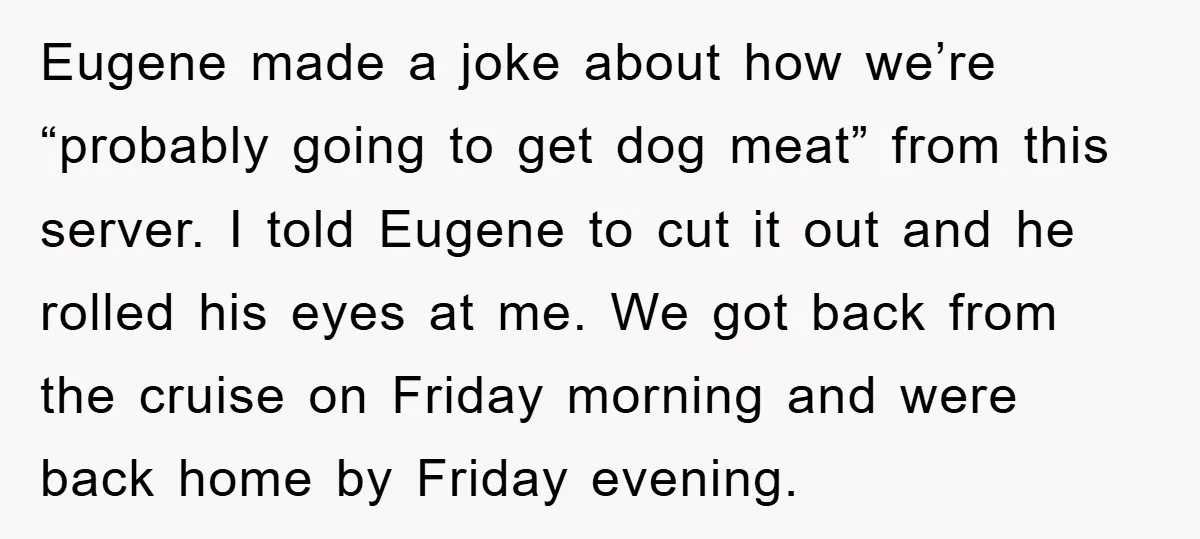 Eugene made a joke about how we’re “probably going to get dog meat” from this server. I told Eugene to cut it out and he rolled his eyes at me....