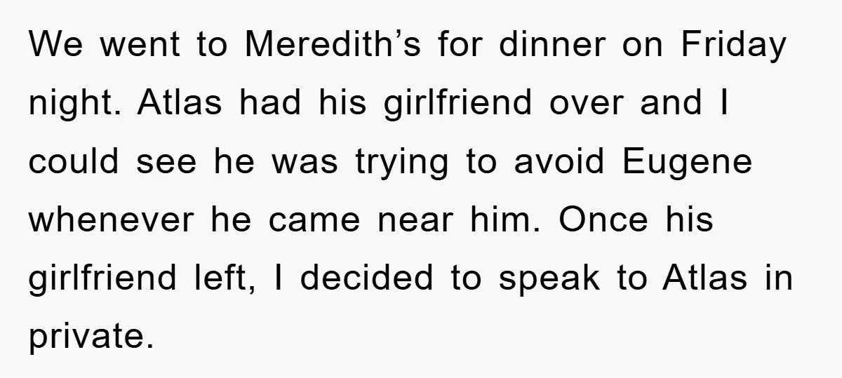 We went to Meredith’s for dinner on Friday night. Atlas had his girlfriend over and I could see he was trying to avoid Eugene whenever he came near him. Once...