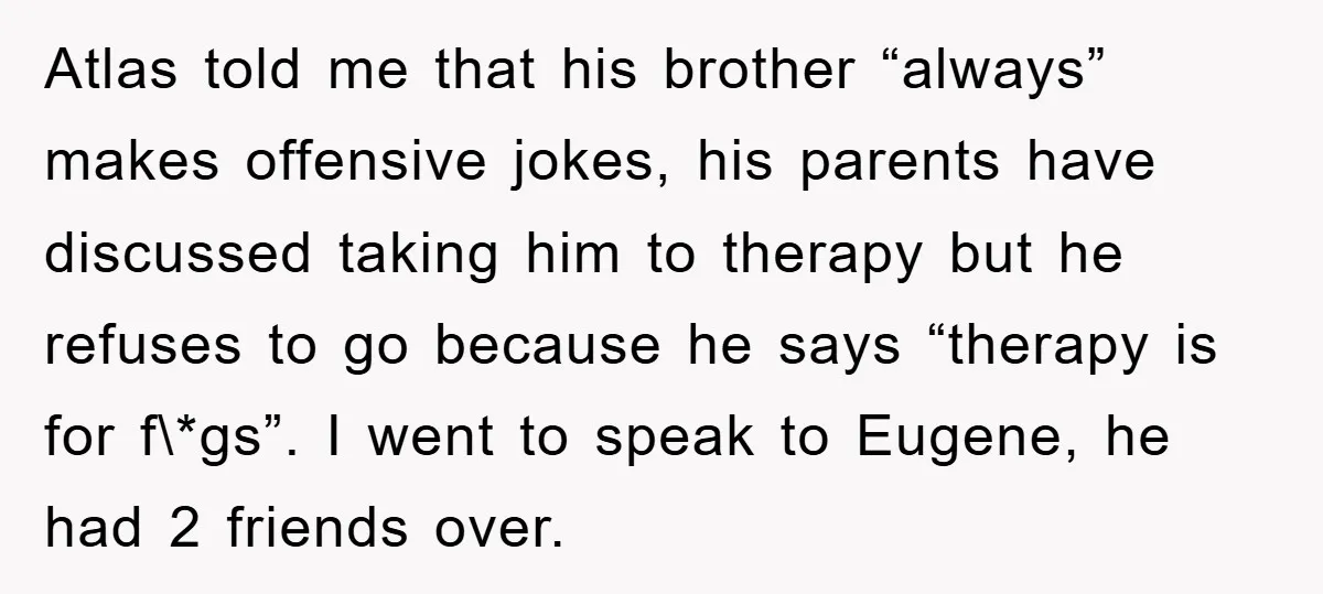 Atlas told me that his brother “always” makes offensive jokes, his parents have discussed taking him to therapy but he refuses to go because he says “therapy is for f\*gs”....
