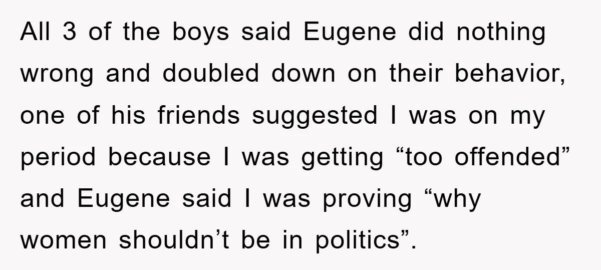 All 3 of the boys said Eugene did nothing wrong and doubled down on their behavior, one of his friends suggested I was on my period because I was getting...