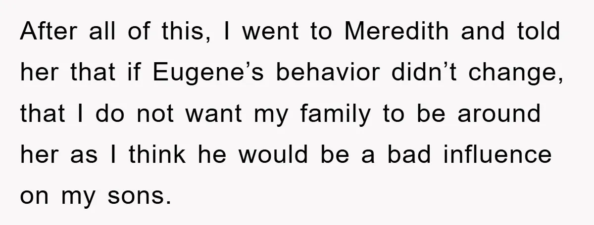After all of this, I went to Meredith and told her that if Eugene’s behavior didn’t change, that I do not want my family to be around her as I...
