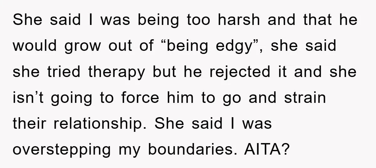 She said I was being too harsh and that he would grow out of “being edgy”, she said she tried therapy but he rejected it and she isn’t going to...