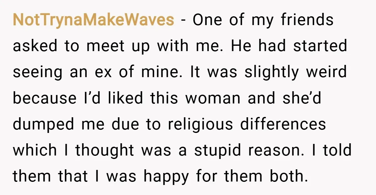 NotTrynaMakeWaves − One of my friends asked to meet up with me. He had started seeing an ex of mine. It was slightly weird because I’d liked this woman and...